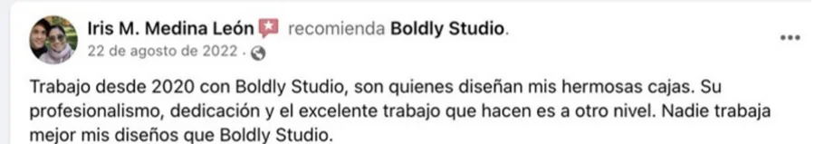 Recomendación en Facebook de Iris M. Medina León: Trabajo desde 2020 con Boldly Studio, son quienes diseñan mis hermosas cajas. Su profesionalismo, dedicación y el excelente trabajo que hacen es a otro nivel. Nadie trabaja mejor mis diseños que Boldly Studio.